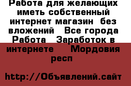  Работа для желающих иметь собственный интернет магазин, без вложений - Все города Работа » Заработок в интернете   . Мордовия респ.